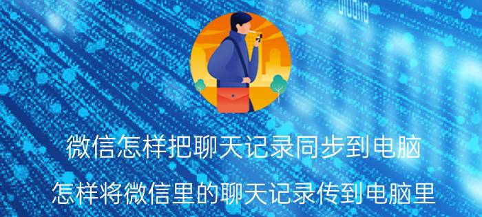 微信怎样把聊天记录同步到电脑 怎样将微信里的聊天记录传到电脑里？